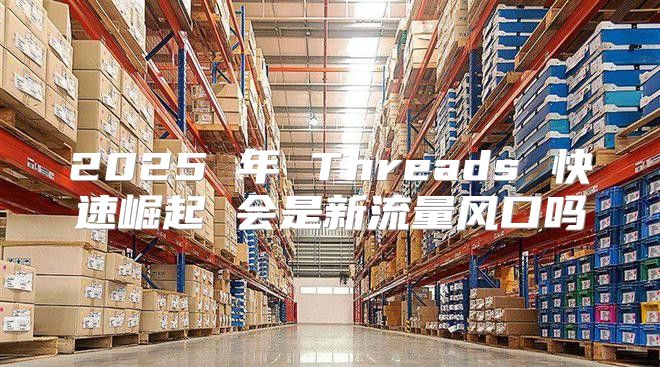 2025 年 Threads 快速崛起 会是新流量风口吗
