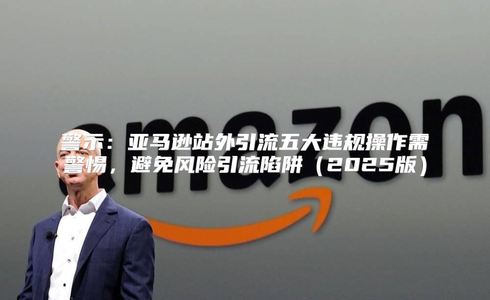 警示：亚马逊站外引流五大违规操作需警惕，避免风险引流陷阱2025版