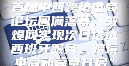 首届中西跨境电商论坛圆满落幕，敦煌网实现次日送达西班牙服务，跨境电商新篇章开启”