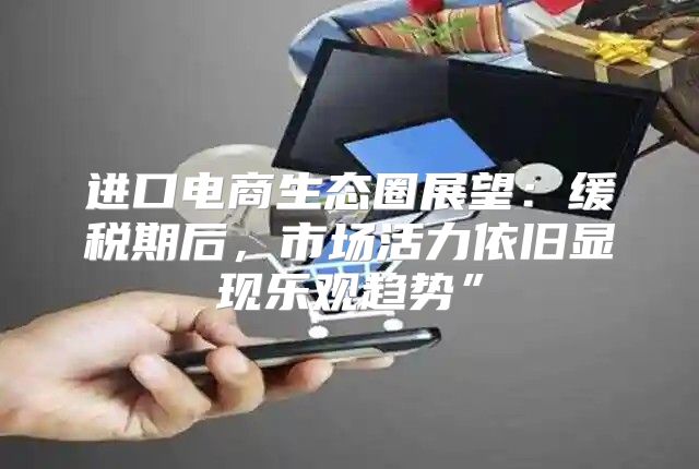 进口电商生态圈展望：缓税期后，市场活力依旧显现乐观趋势”