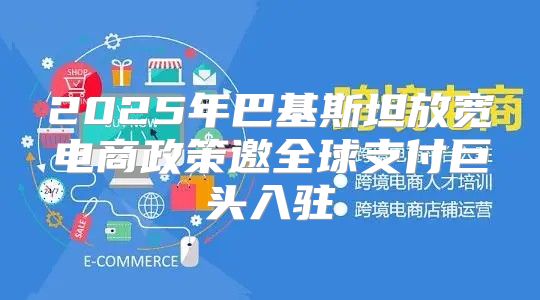 2025年巴基斯坦放宽电商政策邀全球支付巨头入驻