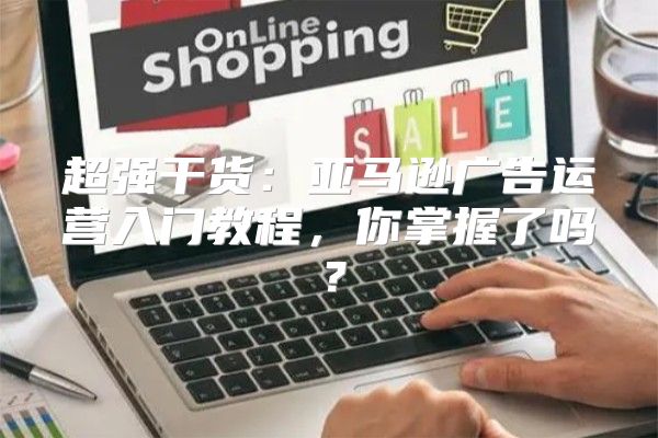 超强干货：亚马逊广告运营入门教程，你掌握了吗？
