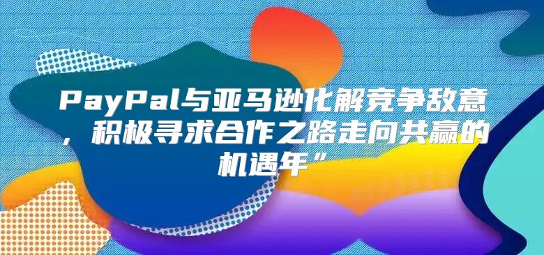 PayPal与亚马逊化解竞争敌意，积极寻求合作之路走向共赢的机遇年”