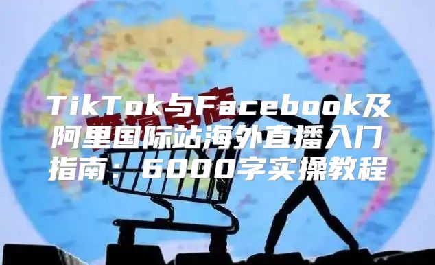 TikTok与Facebook及阿里国际站海外直播入门指南：6000字实操教程