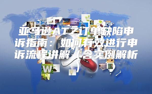 亚马逊ATZ订单缺陷申诉指南：如何有效进行申诉流程讲解含实例解析