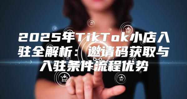 2025年TikTok小店入驻全解析：邀请码获取与入驻条件流程优势