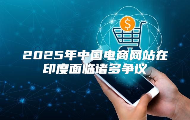 2025年中国电商网站在印度面临诸多争议