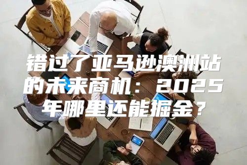 错过了亚马逊澳洲站的未来商机：2025年哪里还能掘金？