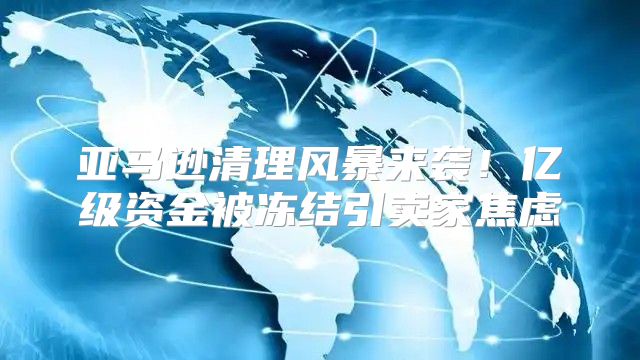 亚马逊清理风暴来袭！亿级资金被冻结引卖家焦虑