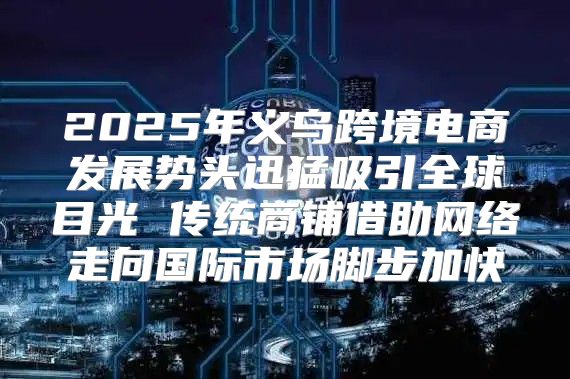 2025年义乌跨境电商发展势头迅猛吸引全球目光 传统商铺借助网络走向国际市场脚步加快
