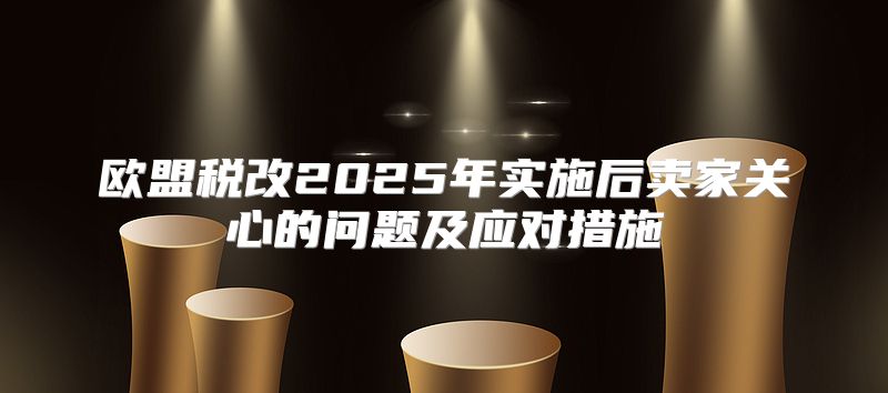 欧盟税改2025年实施后卖家关心的问题及应对措施