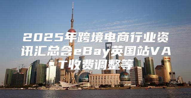 2025年跨境电商行业资讯汇总含eBay英国站VAT收费调整等
