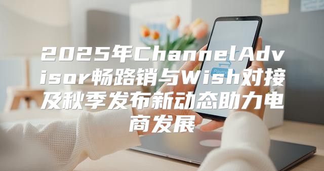 2025年ChannelAdvisor畅路销与Wish对接及秋季发布新动态助力电商发展