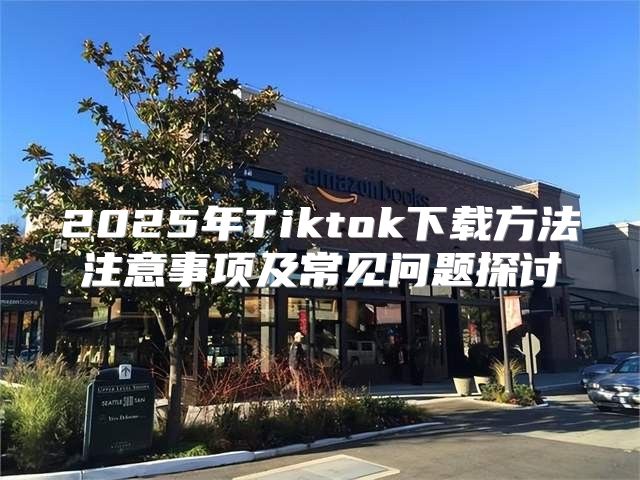 2025年Tiktok下载方法注意事项及常见问题探讨