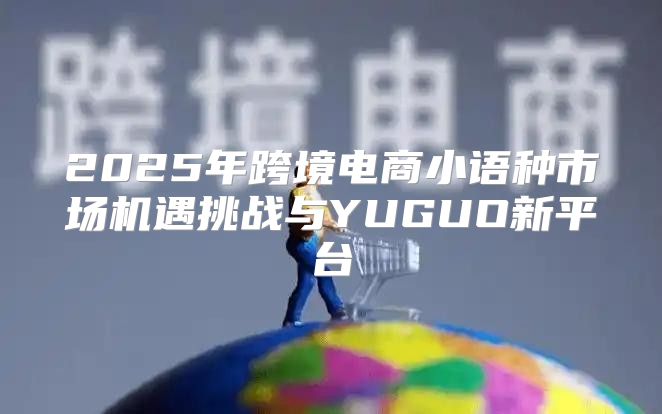 2025年跨境电商小语种市场机遇挑战与YUGUO新平台
