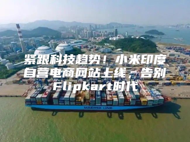 紧跟科技趋势！小米印度自营电商网站上线，告别Flipkart时代