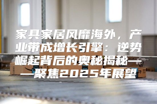 家具家居风靡海外，产业带成增长引擎：逆势崛起背后的奥秘揭秘——聚焦2025年展望