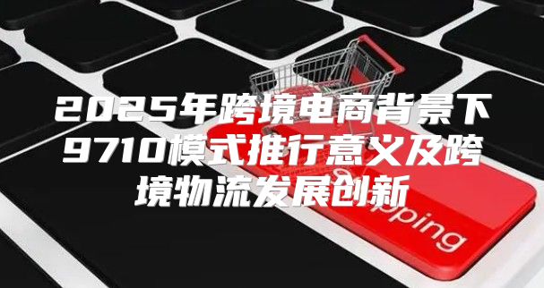 2025年跨境电商背景下9710模式推行意义及跨境物流发展创新