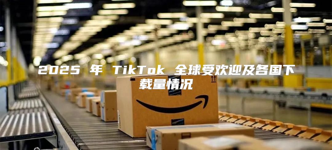2025 年 TikTok 全球受欢迎及各国下载量情况