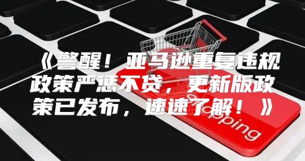 警醒！亚马逊重复违规政策严惩不贷，更新版政策已发布，速速了解！