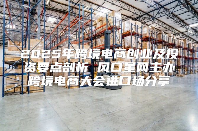 2025年跨境电商创业及投资要点剖析 风口星网主办跨境电商大会进口场分享