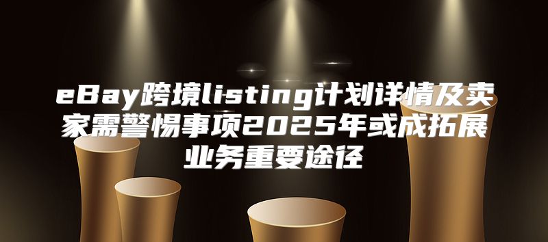 eBay跨境listing计划详情及卖家需警惕事项2025年或成拓展业务重要途径