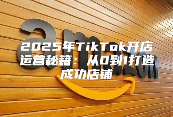 2025年TikTok开店运营秘籍：从0到1打造成功店铺