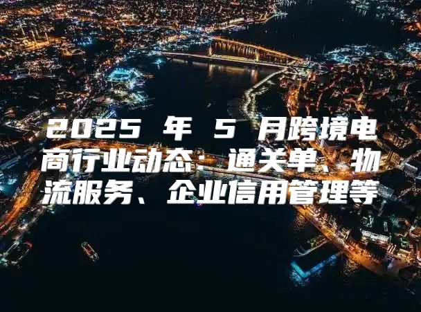 2025 年 5 月跨境电商行业动态：通关单、物流服务、企业信用管理等