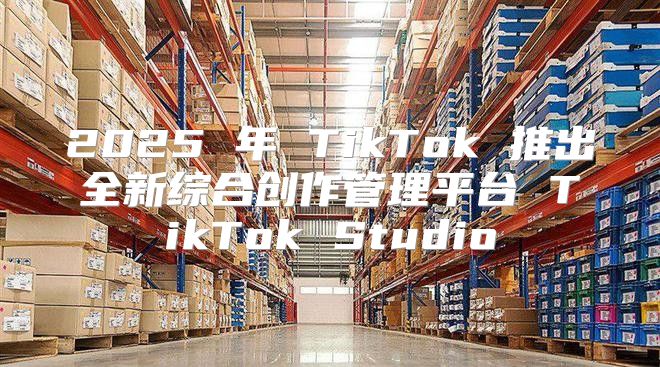 2025 年 TikTok 推出全新综合创作管理平台 TikTok Studio