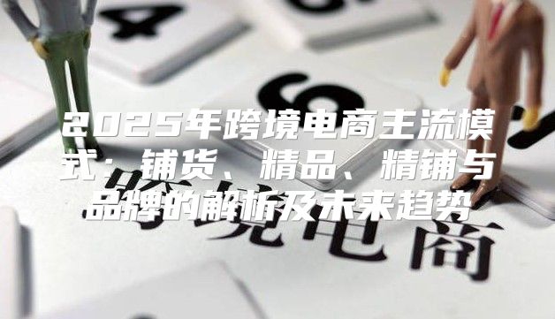 2025年跨境电商主流模式：铺货、精品、精铺与品牌的解析及未来趋势
