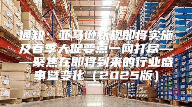 通知：亚马逊新规即将实施及春季大促要点一网打尽——聚焦在即将到来的行业盛事暨变化2025版