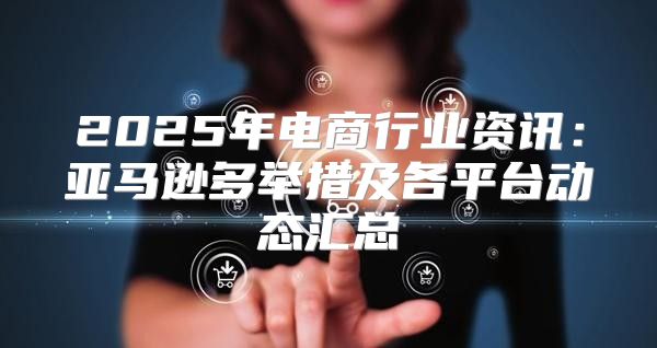 2025年电商行业资讯：亚马逊多举措及各平台动态汇总