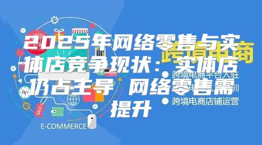 2025年网络零售与实体店竞争现状：实体店仍占主导 网络零售需提升