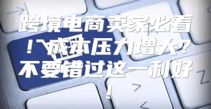 跨境电商卖家必看！成本压力增大？不要错过这一利好！