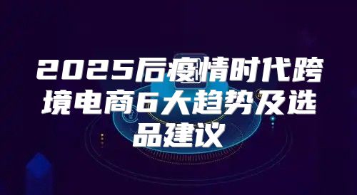2025后疫情时代跨境电商6大趋势及选品建议