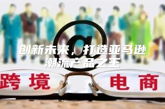 创新未来，打造亚马逊潮流产品之王
