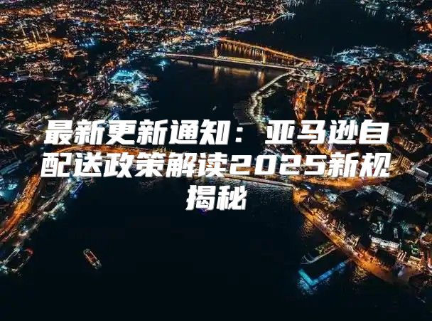 最新更新通知：亚马逊自配送政策解读2025新规揭秘