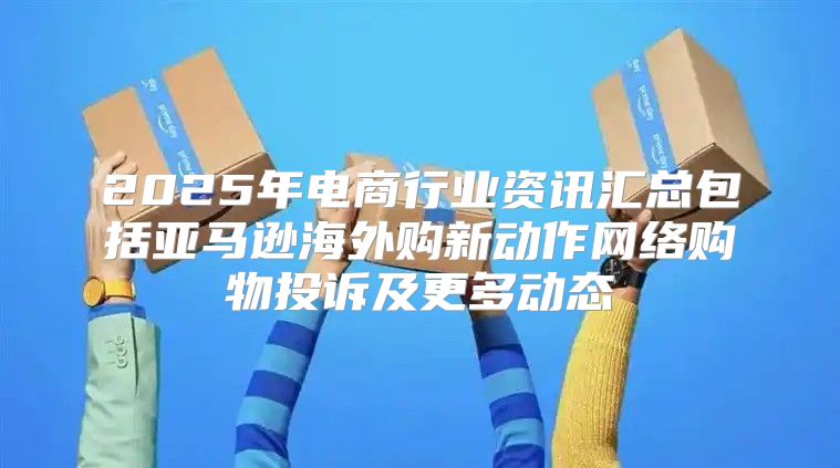 2025年电商行业资讯汇总包括亚马逊海外购新动作网络购物投诉及更多动态