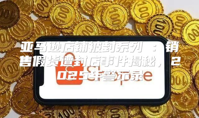 亚马逊店铺被封系列④：销售假货遭封店事件揭秘，2025年警示录