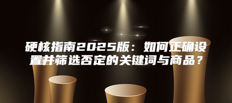 硬核指南2025版：如何正确设置并筛选否定的关键词与商品？