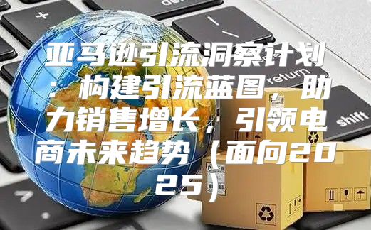 亚马逊引流洞察计划：构建引流蓝图，助力销售增长，引领电商未来趋势面向2025