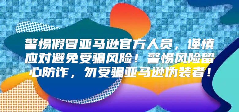 警惕假冒亚马逊官方人员，谨慎应对避免受骗风险！警惕风险留心防诈，勿受骗亚马逊伪装者！