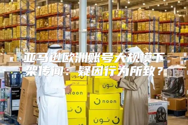 亚马逊欧洲账号大规模下架传闻：疑因行为所致？