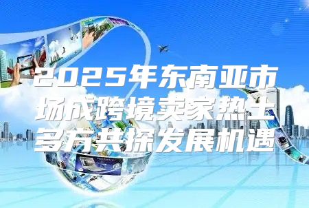 2025年东南亚市场成跨境卖家热土多方共探发展机遇