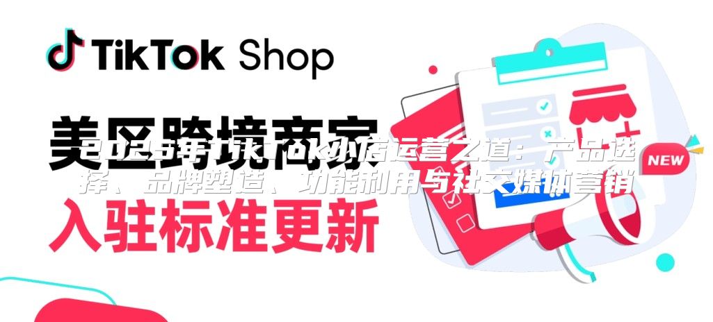2025年TikTok小店运营之道：产品选择、品牌塑造、功能利用与社交媒体营销