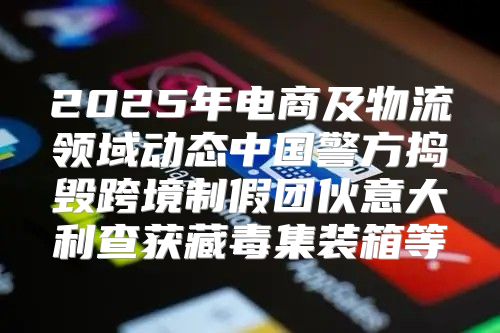 2025年电商及物流领域动态中国警方捣毁跨境制假团伙意大利查获藏毒集装箱等