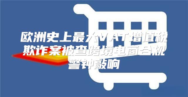 欧洲史上最大VAT增值税欺诈案被查跨境电商合规警钟敲响