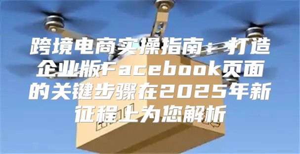 跨境电商实操指南：打造企业版Facebook页面的关键步骤在2025年新征程上为您解析