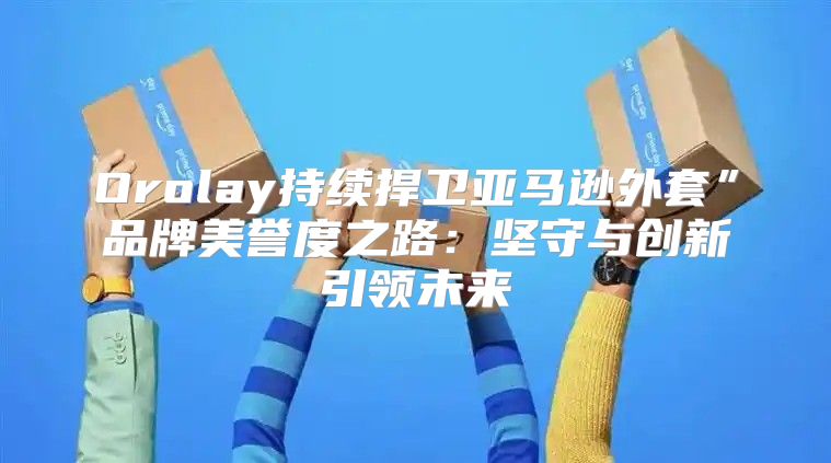 Orolay持续捍卫亚马逊外套”品牌美誉度之路：坚守与创新引领未来
