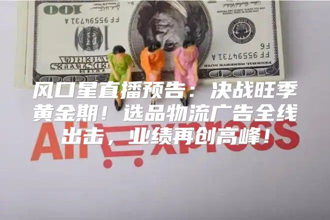 风口星直播预告：决战旺季黄金期！选品物流广告全线出击，业绩再创高峰！